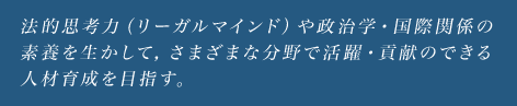 法的思考力（リーガルマインド）や政治学・国際関係の素養を生かして，さまざまな分野で活躍・貢献のできる人材育成を目指す。